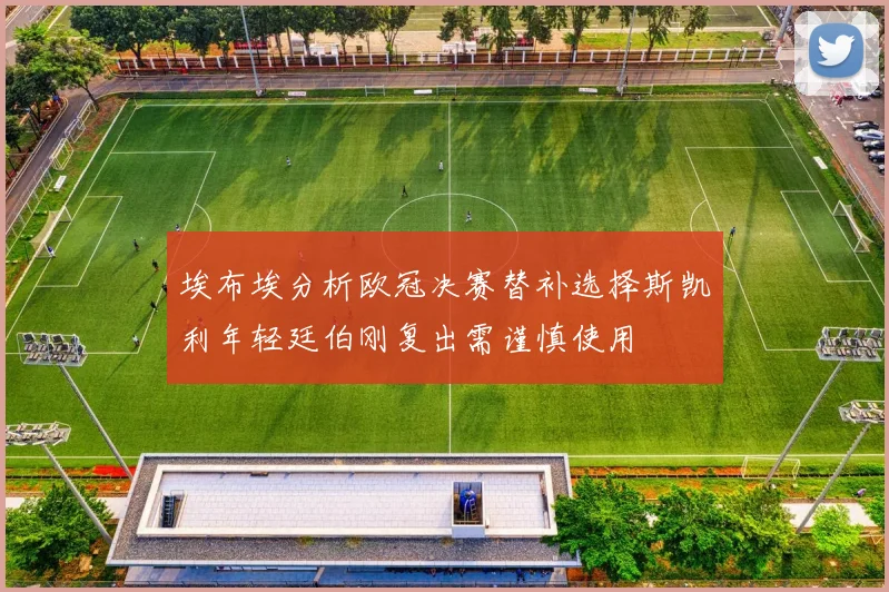 埃布埃分析欧冠决赛替补选择斯凯利年轻廷伯刚复出需谨慎使用