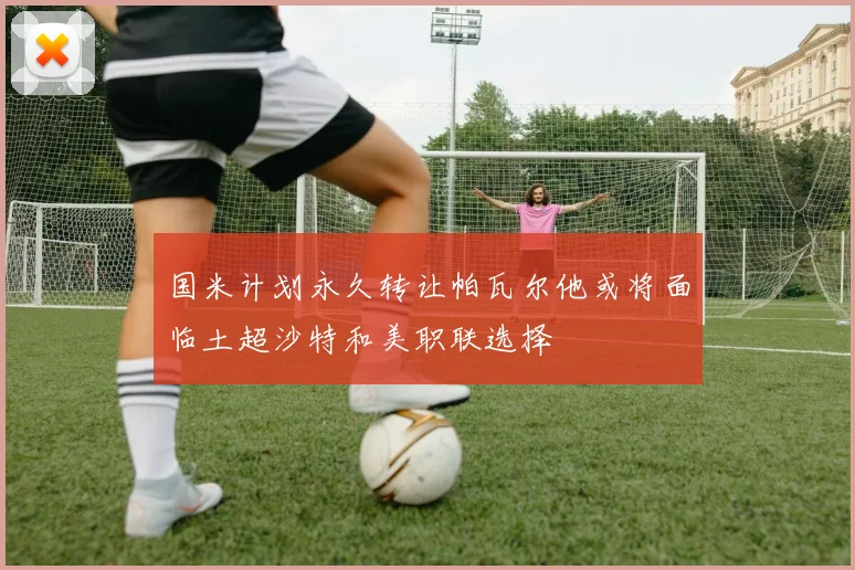 国米计划永久转让帕瓦尔他或将面临土超沙特和美职联选择