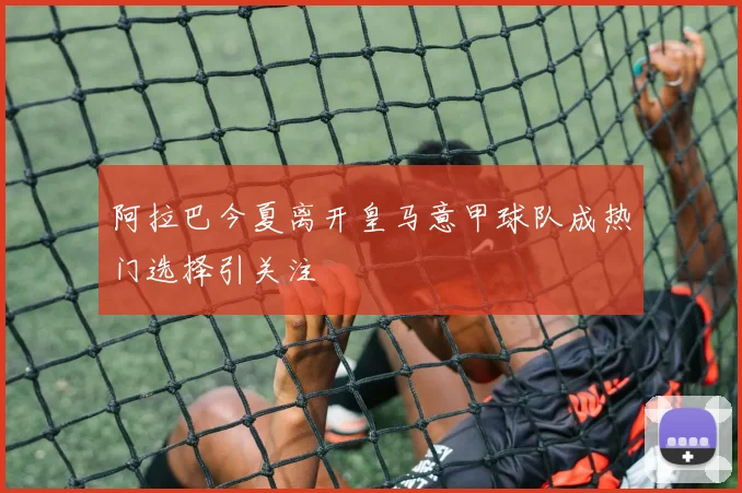 阿拉巴今夏离开皇马意甲球队成热门选择引关注