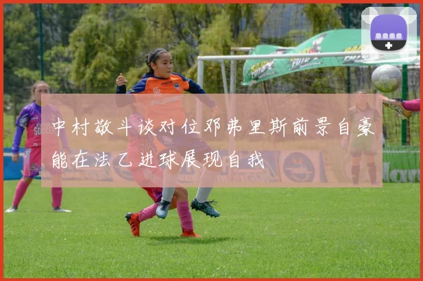 中村敬斗谈对位邓弗里斯前景自豪能在法乙进球展现自我