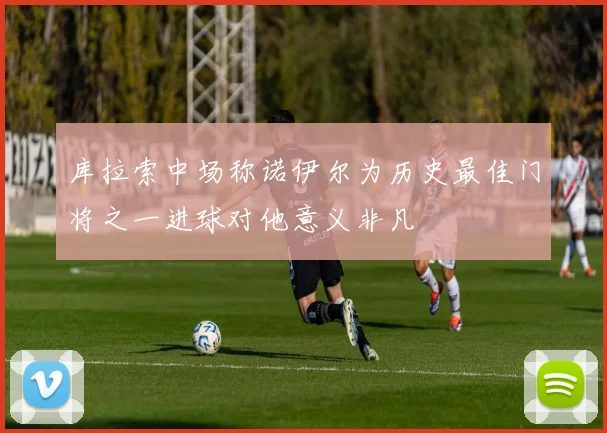 库拉索中场称诺伊尔为历史最佳门将之一进球对他意义非凡