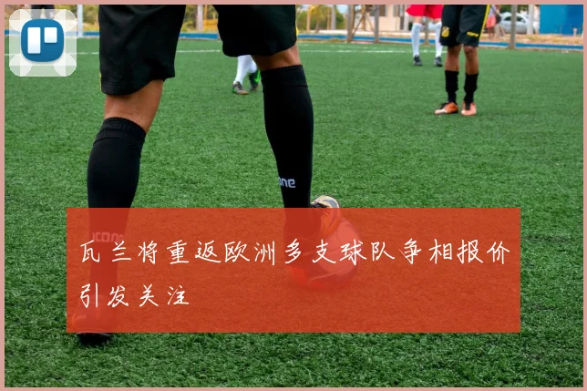 瓦兰将重返欧洲多支球队争相报价引发关注
