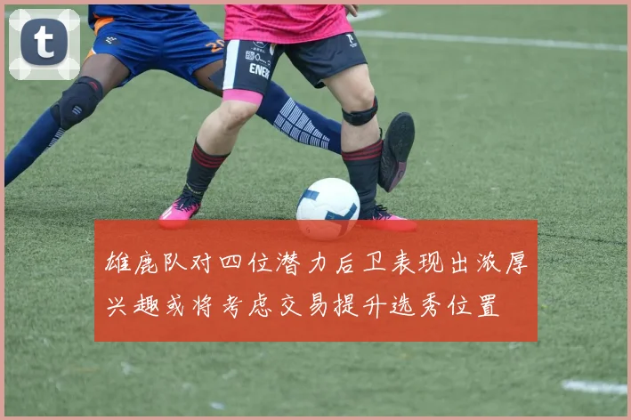 雄鹿队对四位潜力后卫表现出浓厚兴趣或将考虑交易提升选秀位置