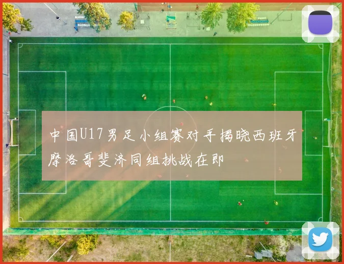 中国U17男足小组赛对手揭晓西班牙摩洛哥斐济同组挑战在即