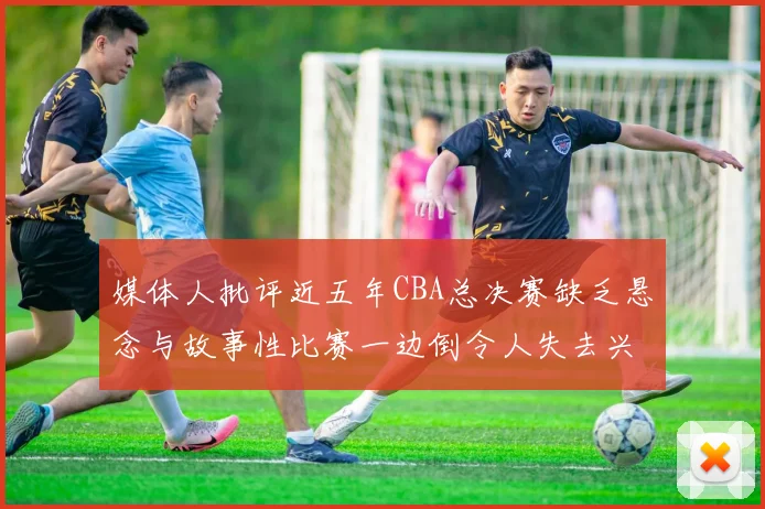 媒体人批评近五年CBA总决赛缺乏悬念与故事性比赛一边倒令人失去兴趣