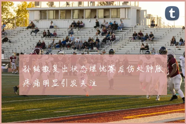 孙铭徽复出状态堪忧赛后伤处肿胀疼痛明显引发关注