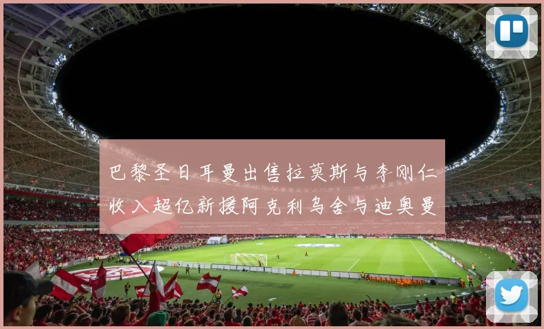 巴黎圣日耳曼出售拉莫斯与李刚仁收入超亿新援阿克利乌舍与迪奥曼德即将加盟