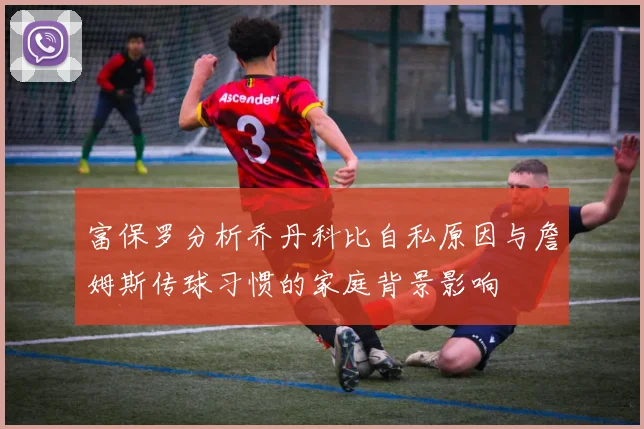 富保罗分析乔丹科比自私原因与詹姆斯传球习惯的家庭背景影响